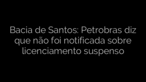 ​Bacia de Santos: Petrobras diz que não foi notificada sobre licenciamento suspenso 